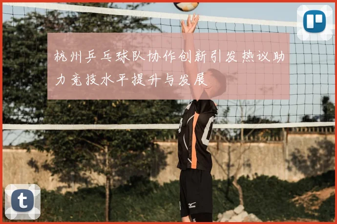 杭州乒乓球队协作创新引发热议助力竞技水平提升与发展