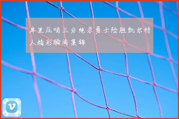 库里压哨三分绝杀勇士险胜凯尔特人精彩瞬间集锦