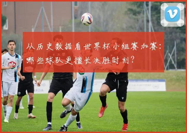 从历史数据看世界杯小组赛加赛:哪些球队更擅长决胜时刻?