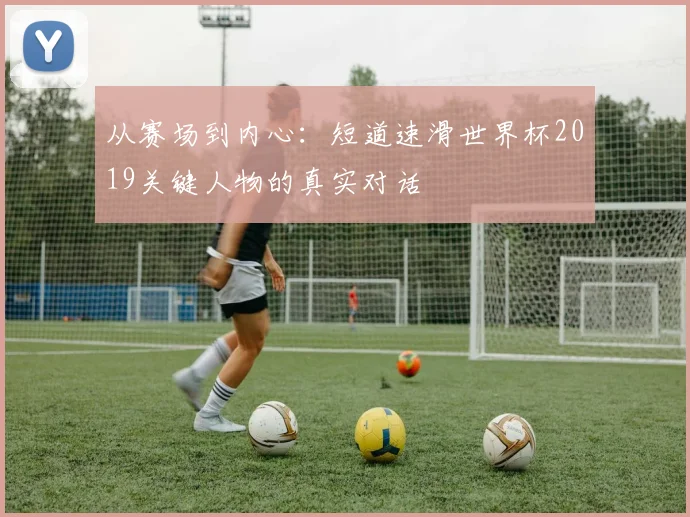 从赛场到内心:短道速滑世界杯2019关键人物的真实对话