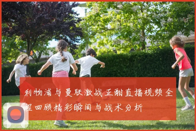 利物浦与曼联激战正酣直播视频全程回顾精彩瞬间与战术分析