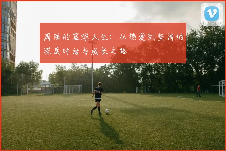 周丽的篮球人生:从热爱到坚持的深度对话与成长之路