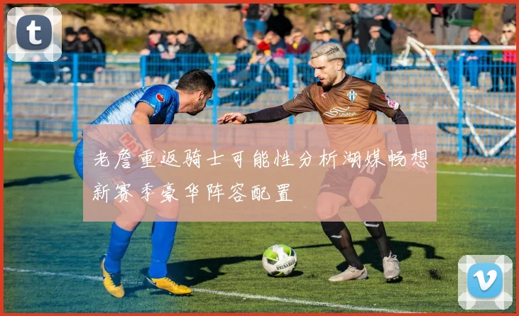 老詹重返骑士可能性分析湖媒畅想新赛季豪华阵容配置