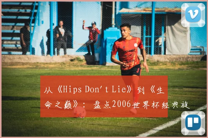 从《Hips Don't Lie》到《生命之巅》:盘点2006世界杯经典旋律