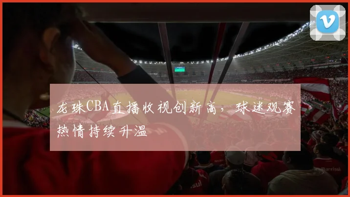 龙珠CBA直播收视创新高,球迷观赛热情持续升温